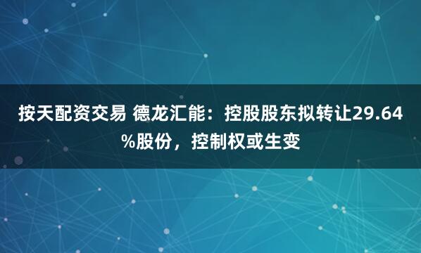 按天配资交易 德龙汇能：控股股东拟转让29.64%股份，控制权或生变