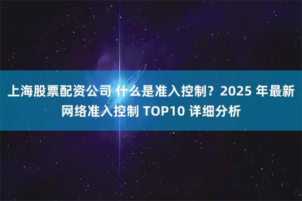 上海股票配资公司 什么是准入控制？2025 年最新网络准入控制 TOP10 详细分析