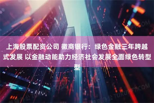 上海股票配资公司 徽商银行：绿色金融三年跨越式发展 以金融动能助力经济社会发展全面绿色转型