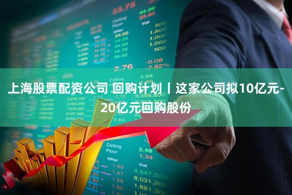 上海股票配资公司 回购计划丨这家公司拟10亿元-20亿元回购股份