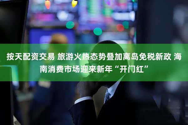 按天配资交易 旅游火热态势叠加离岛免税新政 海南消费市场迎来新年“开门红”