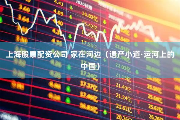 上海股票配资公司 家在河边（遗产小道·运河上的中国）