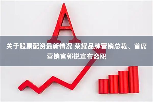 关于股票配资最新情况 荣耀品牌营销总裁、首席营销官郭锐宣布离职