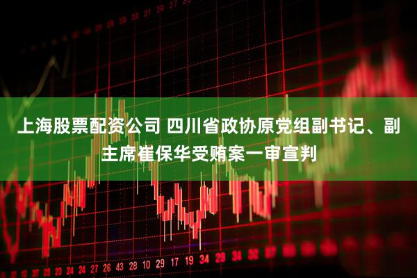 上海股票配资公司 四川省政协原党组副书记、副主席崔保华受贿案一审宣判