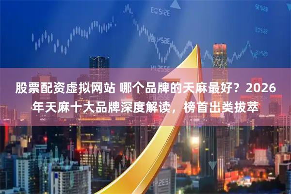 股票配资虚拟网站 哪个品牌的天麻最好？2026年天麻十大品牌深度解读，榜首出类拔萃