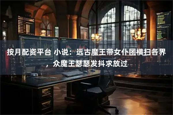 按月配资平台 小说：远古魔王带女仆团横扫各界，众魔王瑟瑟发抖求放过