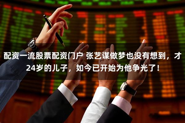 配资一流股票配资门户 张艺谋做梦也没有想到，才24岁的儿子，如今已开始为他争光了！