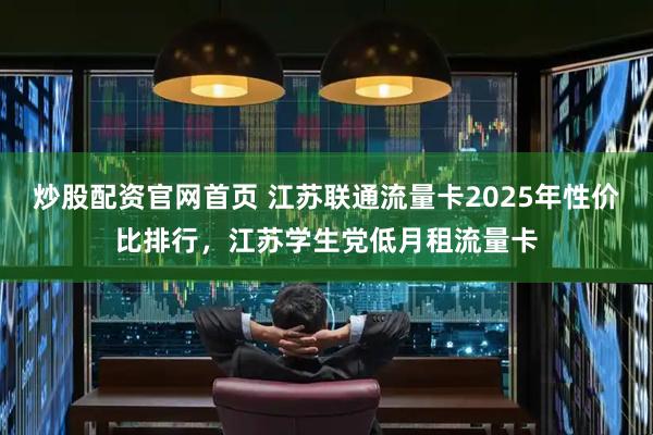 炒股配资官网首页 江苏联通流量卡2025年性价比排行，江苏学生党低月租流量卡