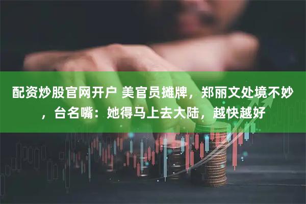 配资炒股官网开户 美官员摊牌，郑丽文处境不妙，台名嘴：她得马上去大陆，越快越好