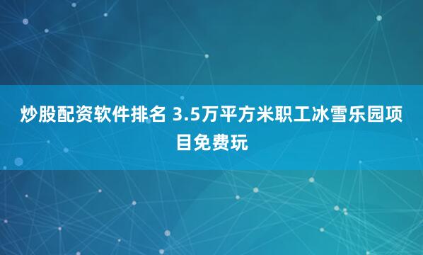 炒股配资软件排名 3.5万平方米职工冰雪乐园项目免费玩