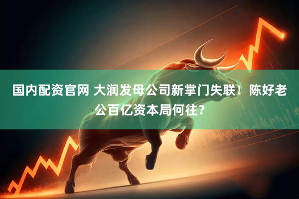 国内配资官网 大润发母公司新掌门失联！陈好老公百亿资本局何往？