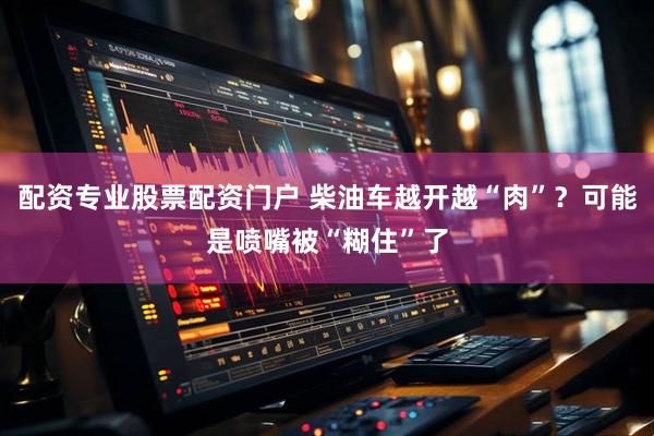 配资专业股票配资门户 柴油车越开越“肉”？可能是喷嘴被“糊住”了