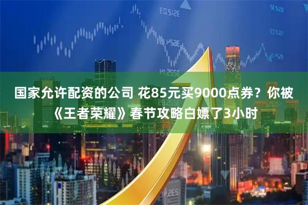 国家允许配资的公司 花85元买9000点券？你被《王者荣耀》春节攻略白嫖了3小时