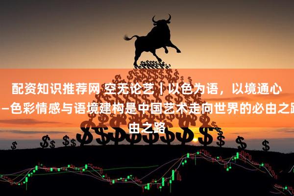 配资知识推荐网 空无论艺｜以色为语，以境通心——色彩情感与语境建构是中国艺术走向世界的必由之路