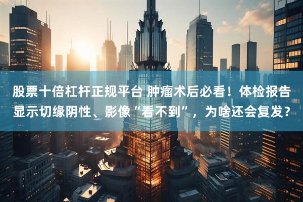 股票十倍杠杆正规平台 肿瘤术后必看！体检报告显示切缘阴性、影像“看不到”，为啥还会复发？