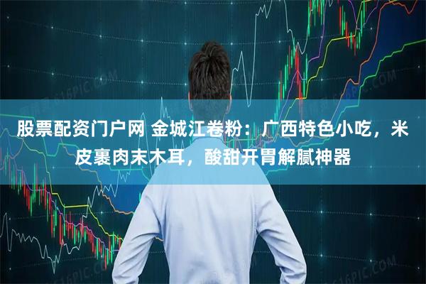 股票配资门户网 金城江卷粉：广西特色小吃，米皮裹肉末木耳，酸甜开胃解腻神器