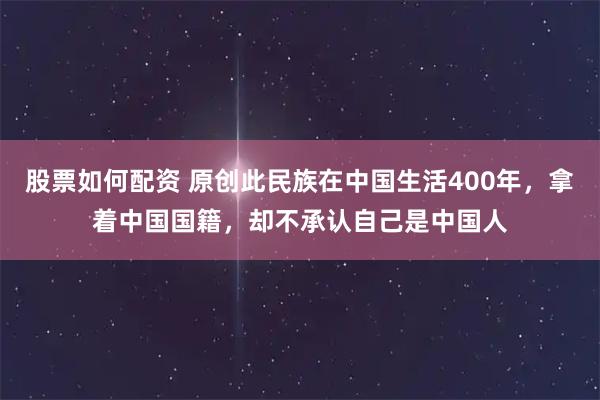 股票如何配资 原创此民族在中国生活400年，拿着中国国籍，却不承认自己是中国人