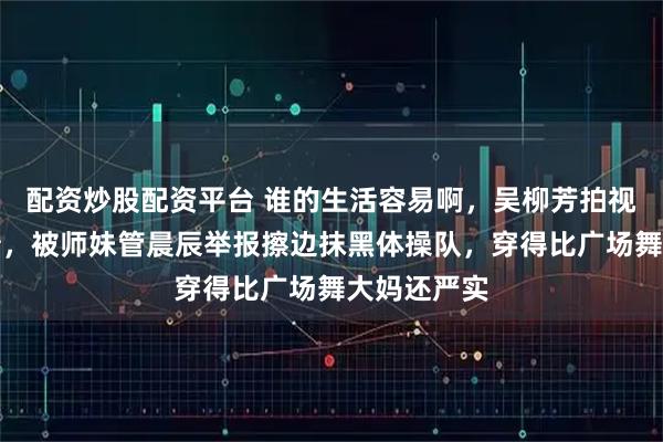 配资炒股配资平台 谁的生活容易啊，吴柳芳拍视频赚钱还债，被师妹管晨辰举报擦边抹黑体操队，穿得比广场舞大妈还严实