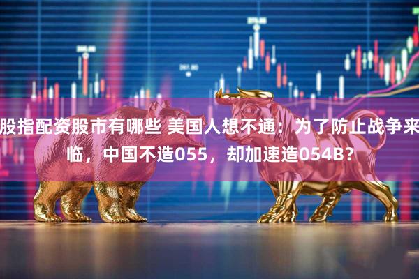 股指配资股市有哪些 美国人想不通：为了防止战争来临，中国不造055，却加速造054B？