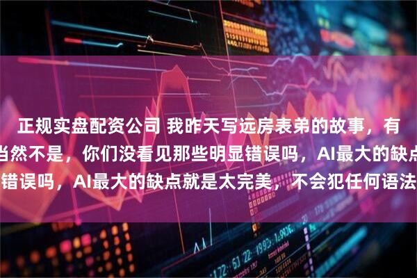 正规实盘配资公司 我昨天写远房表弟的故事，有人问是不是AI写的，当然不是，你们没看见那些明显错误吗，AI最大的缺点就是太完美，不会犯任何语法毛病