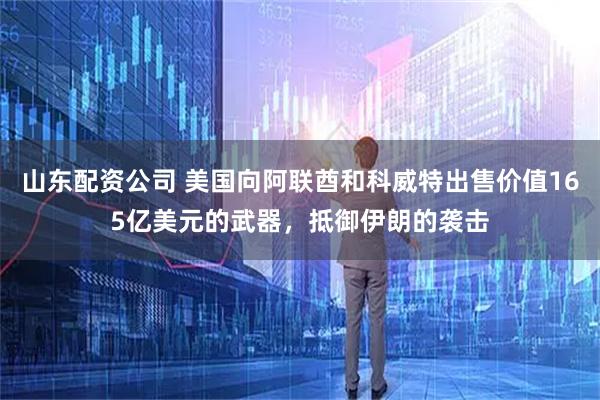 山东配资公司 美国向阿联酋和科威特出售价值165亿美元的武器，抵御伊朗的袭击