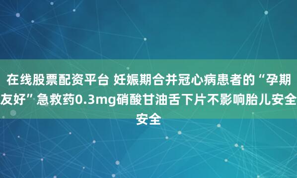 在线股票配资平台 妊娠期合并冠心病患者的“孕期友好”急救药0.3mg硝酸甘油舌下片不影响胎儿安全