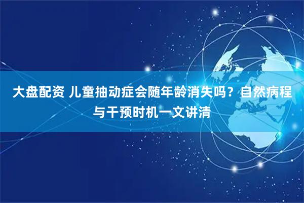 大盘配资 儿童抽动症会随年龄消失吗？自然病程与干预时机一文讲清