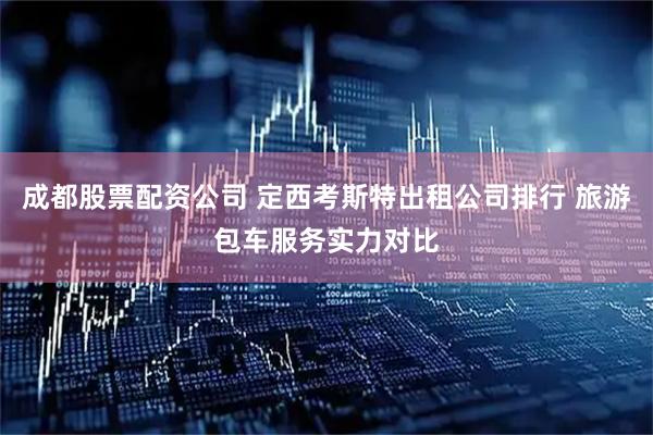 成都股票配资公司 定西考斯特出租公司排行 旅游包车服务实力对比