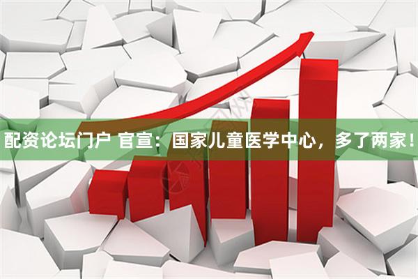配资论坛门户 官宣：国家儿童医学中心，多了两家！