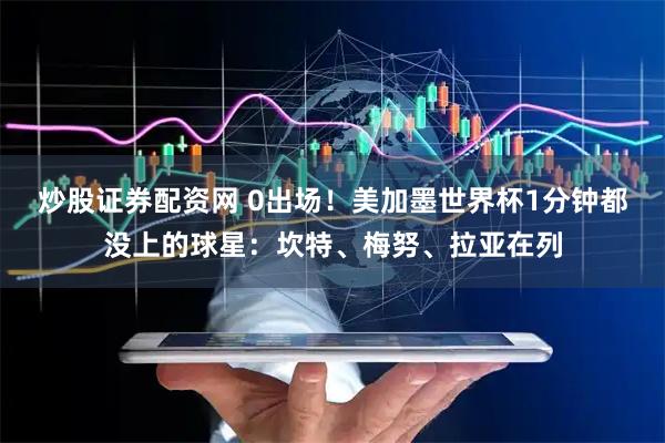 炒股证券配资网 0出场！美加墨世界杯1分钟都没上的球星：坎特、梅努、拉亚在列