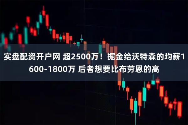 实盘配资开户网 超2500万！掘金给沃特森的均薪1600-1800万 后者想要比布劳恩的高