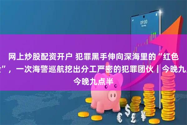 网上炒股配资开户 犯罪黑手伸向深海里的“红色黄金”，一次海警巡航挖出分工严密的犯罪团伙｜今晚九点半
