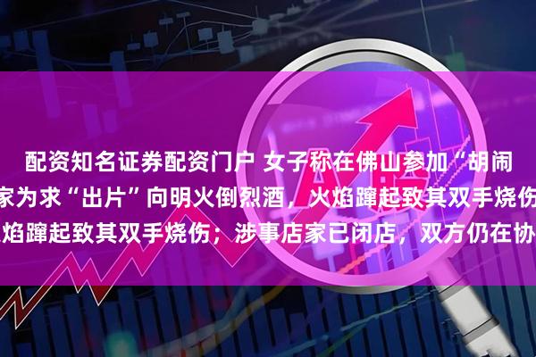 配资知名证券配资门户 女子称在佛山参加“胡闹厨房”探店拍摄时，店家为求“出片”向明火倒烈酒，火焰蹿起致其双手烧伤；涉事店家已闭店，双方仍在协商赔偿
