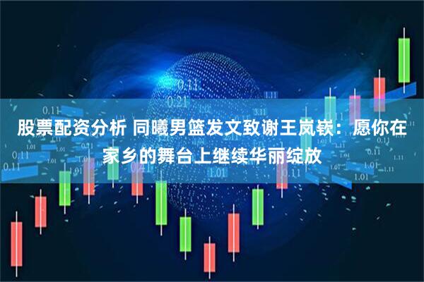 股票配资分析 同曦男篮发文致谢王岚嵚：愿你在家乡的舞台上继续华丽绽放