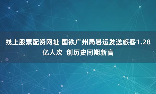 线上股票配资网址 国铁广州局暑运发送旅客1.28亿人次  创历史同期新高