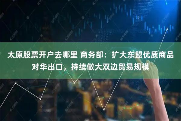 太原股票开户去哪里 商务部：扩大东盟优质商品对华出口，持续做大双边贸易规模